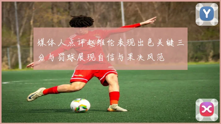 媒体人点评赵维伦表现出色关键三分与罚球展现自信与果决风范