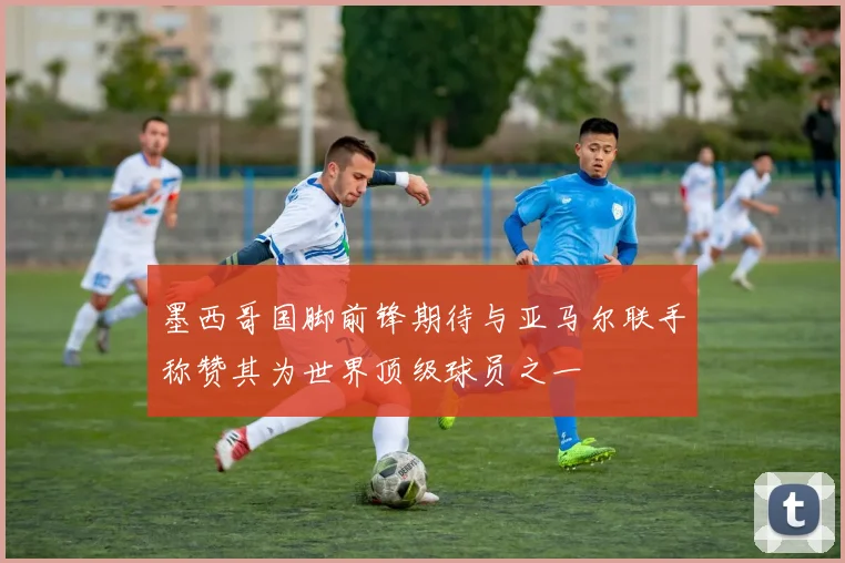 墨西哥国脚前锋期待与亚马尔联手称赞其为世界顶级球员之一