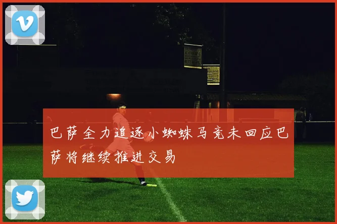 巴萨全力追逐小蜘蛛马竞未回应巴萨将继续推进交易