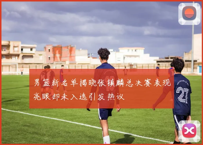 男篮新名单揭晓张镇麟总决赛表现亮眼却未入选引发热议