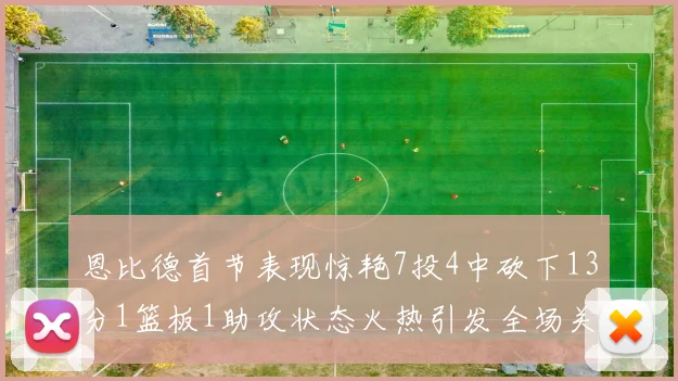 恩比德首节表现惊艳7投4中砍下13分1篮板1助攻状态火热引发全场关注