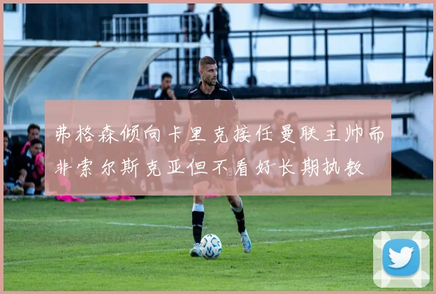 弗格森倾向卡里克接任曼联主帅而非索尔斯克亚但不看好长期执教