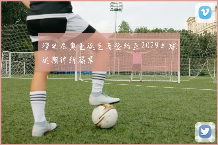 穆里尼奥重返皇马签约至2029年球迷期待新篇章