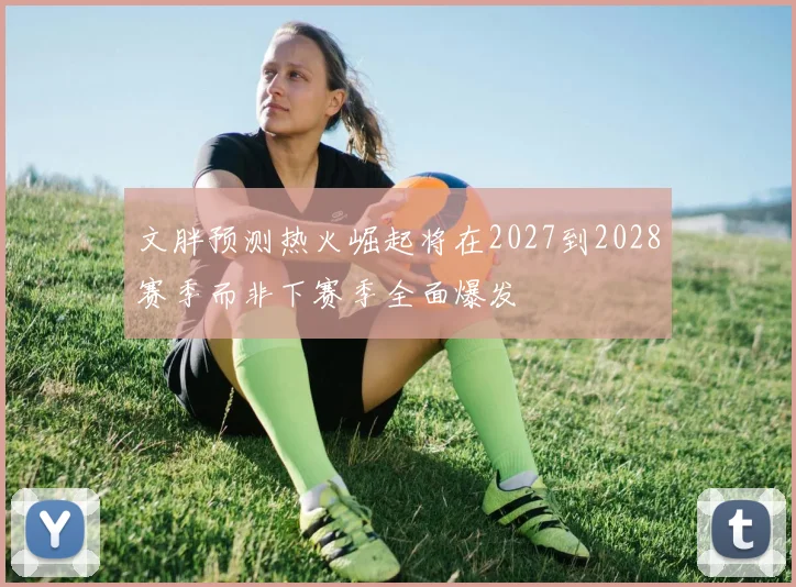 文胖预测热火崛起将在2027到2028赛季而非下赛季全面爆发