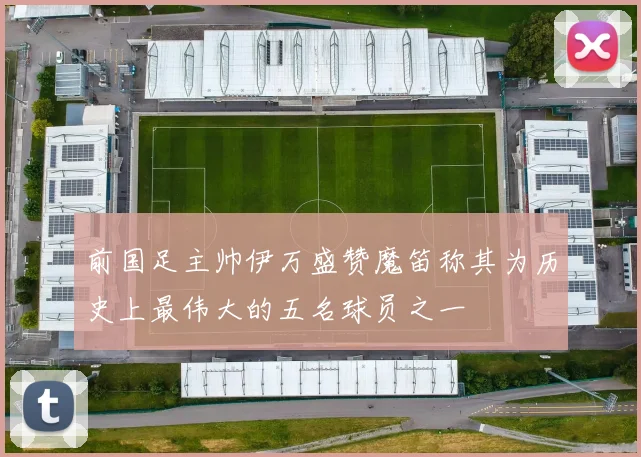 前国足主帅伊万盛赞魔笛称其为历史上最伟大的五名球员之一