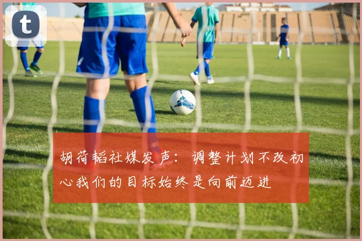 胡荷韬社媒发声：调整计划不改初心我们的目标始终是向前迈进
