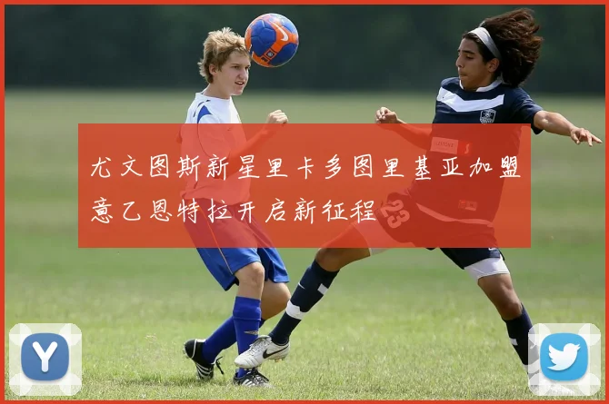 尤文图斯新星里卡多图里基亚加盟意乙恩特拉开启新征程