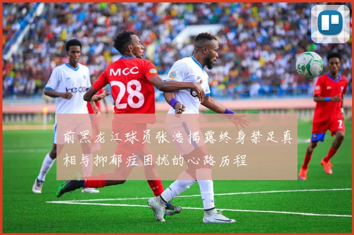 前黑龙江球员张浩揭露终身禁足真相与抑郁症困扰的心路历程