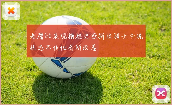 老鹰G6表现糟糕史密斯谈骑士今晚状态不佳但有所改善