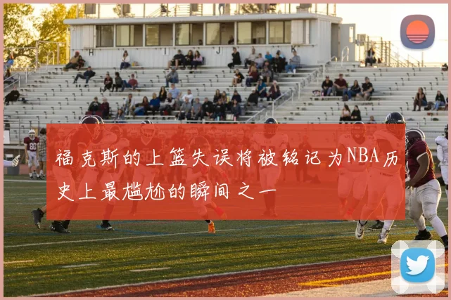 福克斯的上篮失误将被铭记为NBA历史上最尴尬的瞬间之一